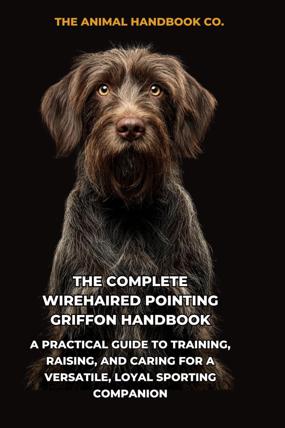 The Complete Wirehaired Pointing Griffon Handbook: A Practical Guide to Training, Raising, and Caring for a Versatile, Loyal Sporting Companion