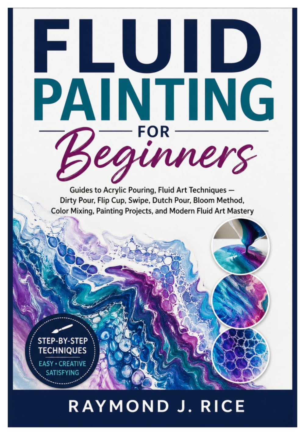 FLUID PAINTING FOR BEGINNERS: Guides to Acrylic Pouring, Fluid Art Techniques — Dirty Pour, Flip Cup, Swipe, Dutch Pour, Bloom Method, Color Mixing, Painting Projects, and Modern Fluid Art Mastery