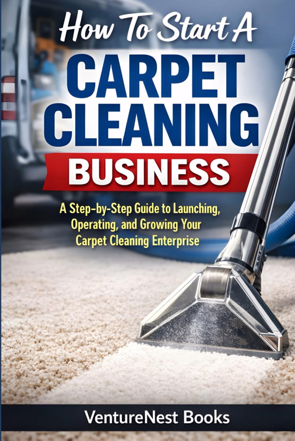 How To Start A Carpet Cleaning Business: A Step-by-Step Guide to Launching, Operating, and Growing Your Carpet Cleaning Enterprise