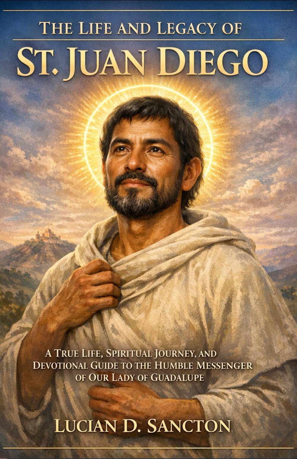 THE LIFE AND LEGACY OF ST. JUAN DIEGO: A TRUE LIFE, SPIRITUAL JOURNEY, AND DEVOTIONAL GUIDE TO THE HUMBLE MESSENGER OF OUR LADY OF GUADALUPE