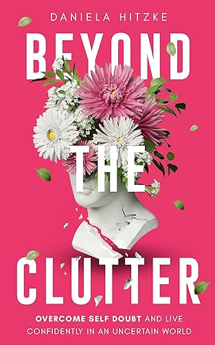 BEYOND THE CLUTTER: Declutter Your Life, Triumph Over Self-Doubt, Discard Anxieties and Phobias, Stop Overthinking, Eliminate Mental Confusion and Live Confidently in an Uncertain World