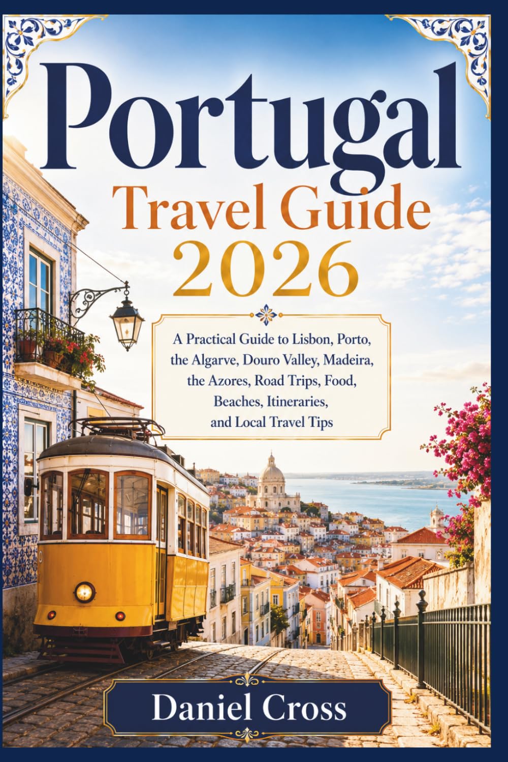 PORTUGAL TRAVEL GUIDE 2026: A Practical Guide to Lisbon, Porto, the Algarve, Douro Valley, Madeira, the Azores, Road Trips, Food, Beaches, Itineraries, and Local Travel Tips
