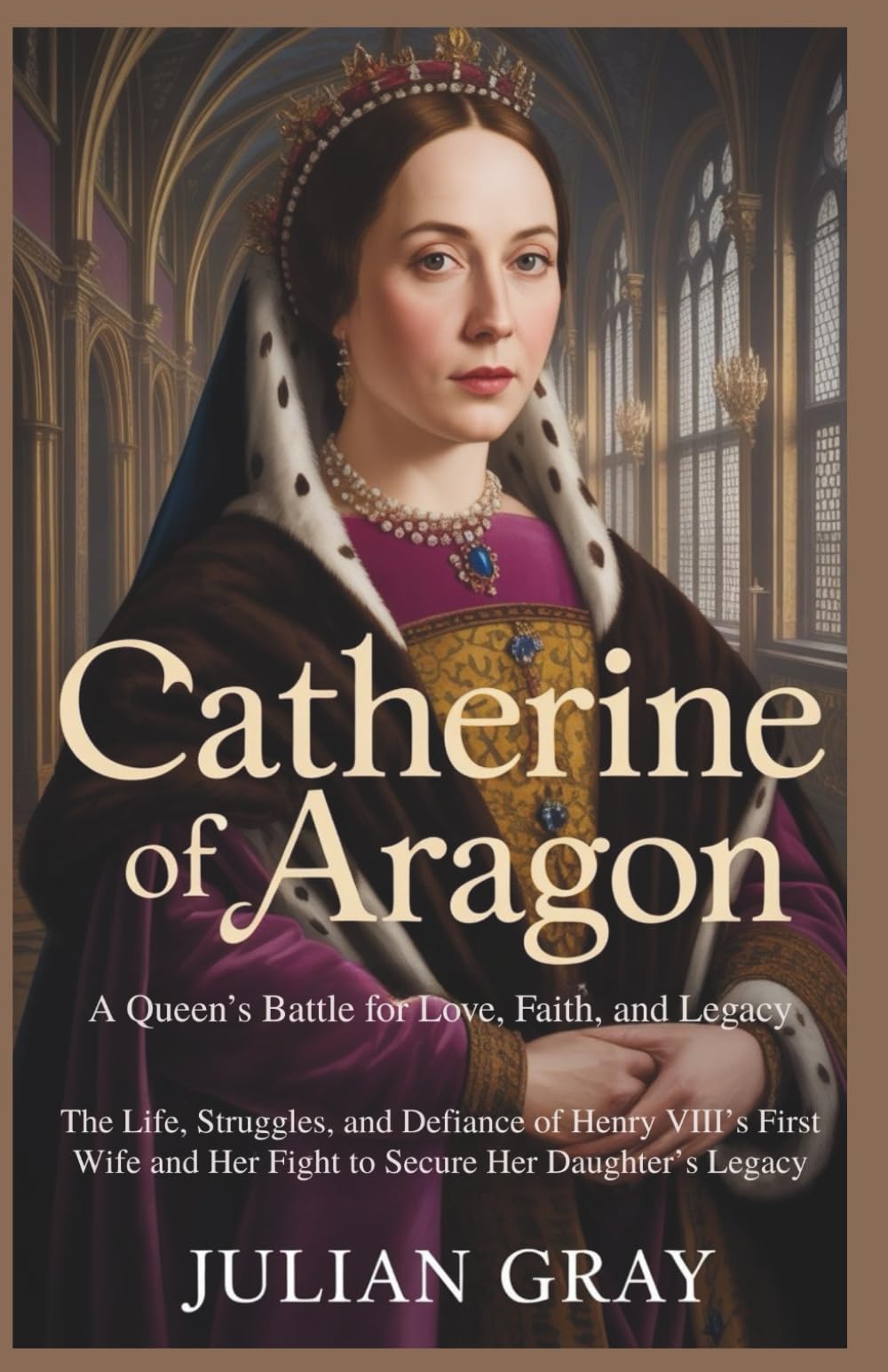 Catherine of Aragon: A Queen’s Battle for Love, Faith, and Legacy: The Life, Struggles, and Defiance of Henry VIII’s First Wife and Her Fight to Secure Her Daughter’s Legacy