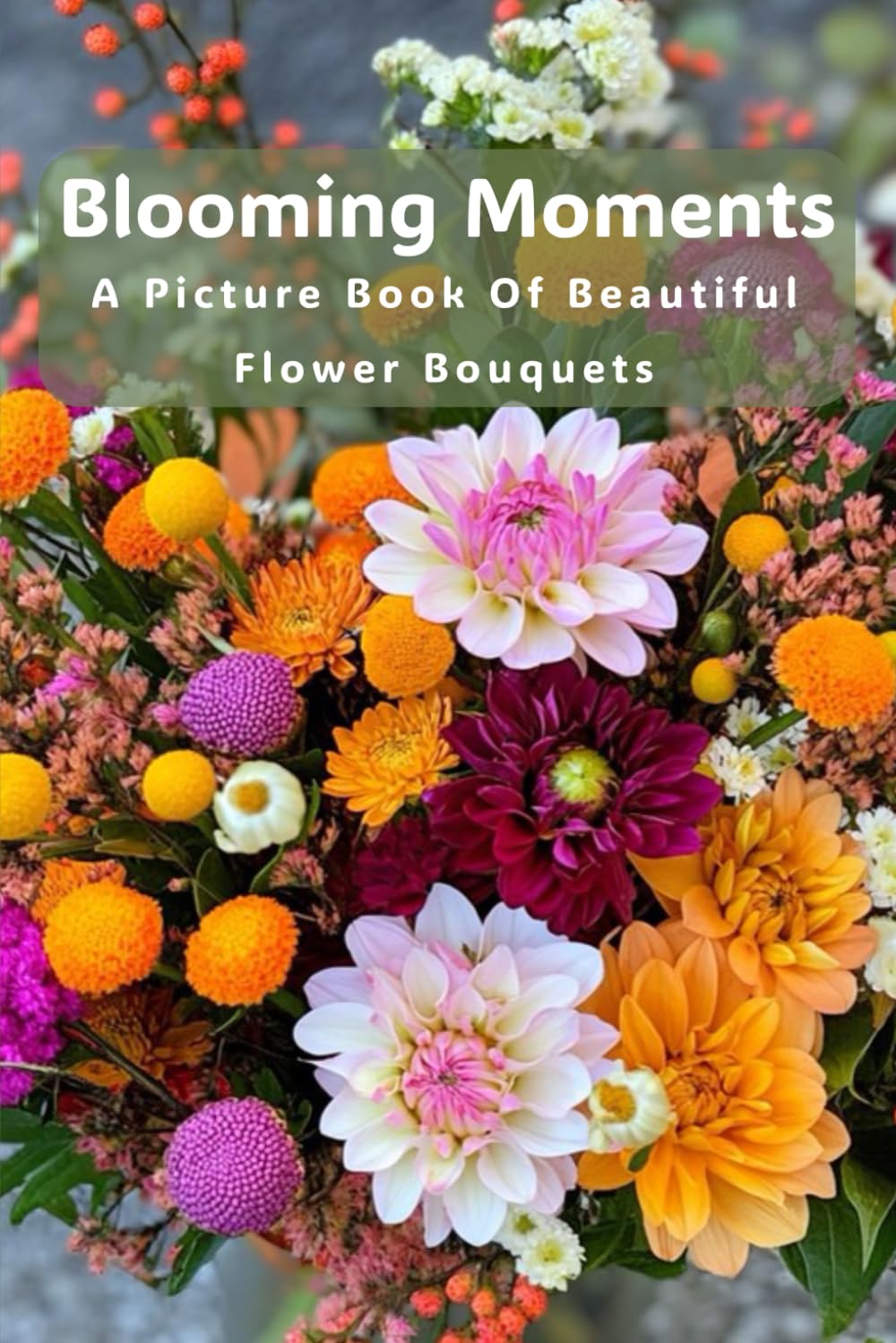 Blooming Moments - A Picture Book Of Beautiful Flower Bouquets: A Calming Image Only Book Created For Seniors With Dementia, Alzheimer’s Or Memory ... Visual Retreat For The Heart And Mind.)