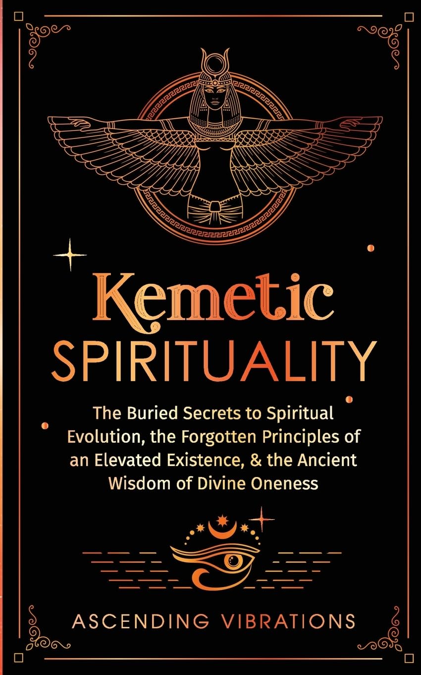 Kemetic Spirituality: The Buried Secrets to Spiritual Evolution, the Forgotten Principles of an Elevated Existence, & the Ancient Wisdom of Divine Oneness