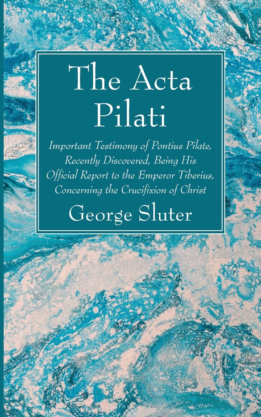 The Acta Pilati: Important Testimony of Pontius Pilate, Recently Discovered, Being His Official Report to the Emperor Tiberius, Concerning the Crucifixion of Christ
