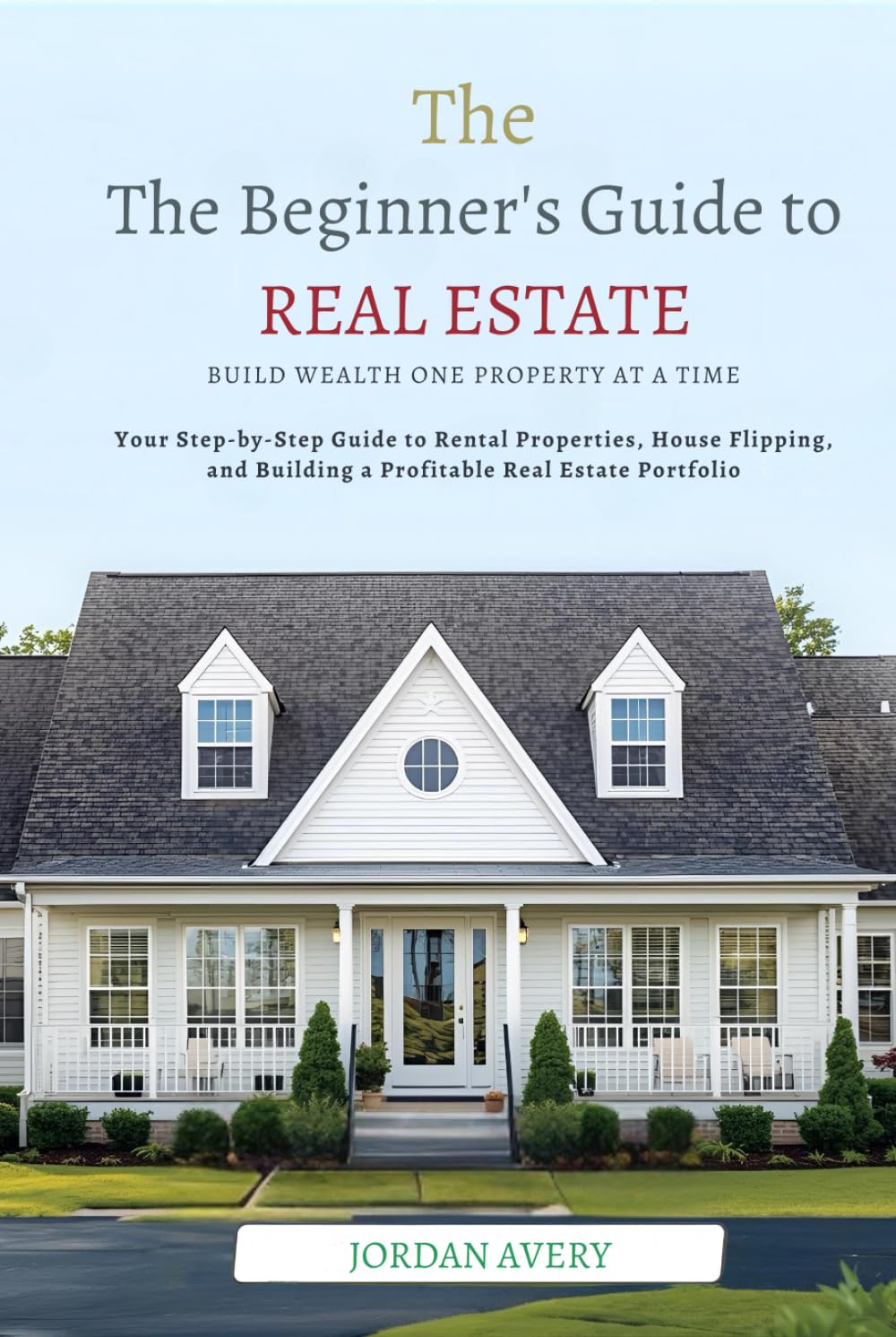 The Beginner’s Guide to Real Estate Investing: Build Wealth One Property at a Time: Your Step-by-Step Guide to Rental Properties, House Flipping, and Building a Profitable Real Estate Portfolio