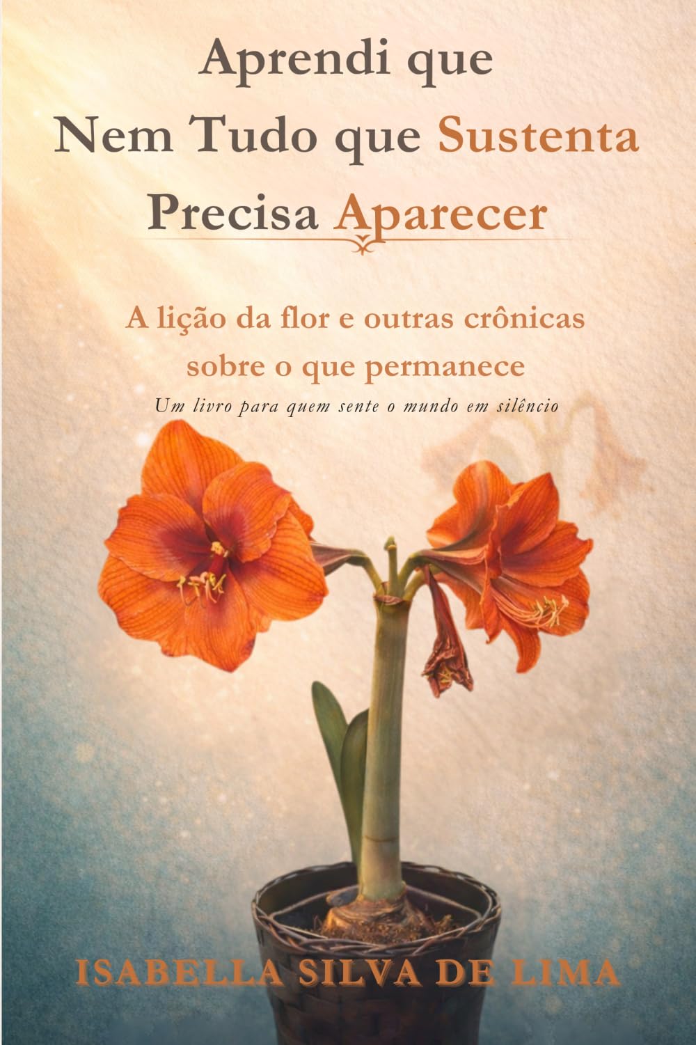 Aprendi que Nem Tudo que Sustenta Precisa Aparecer: A lição da flor e outras crônicas sobre o que permanece