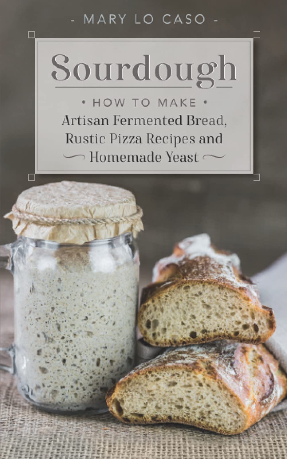 Sourdough: How to Make Artisan Fermented Bread , Rustic Pizza Recipes and Homemade Yeast