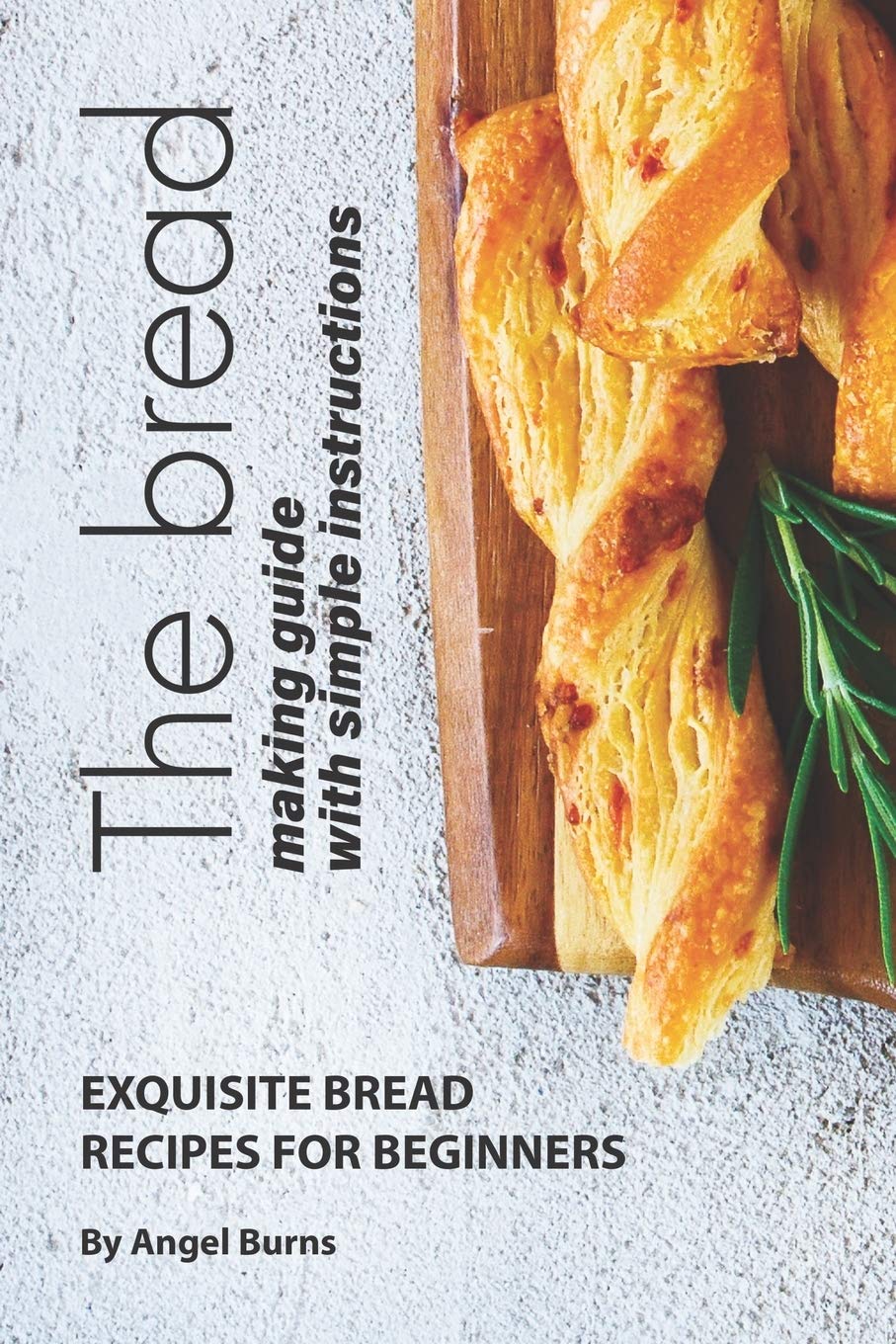 The Bread Making Guide with Simple Instructions: Exquisite Bread Recipes for Beginners