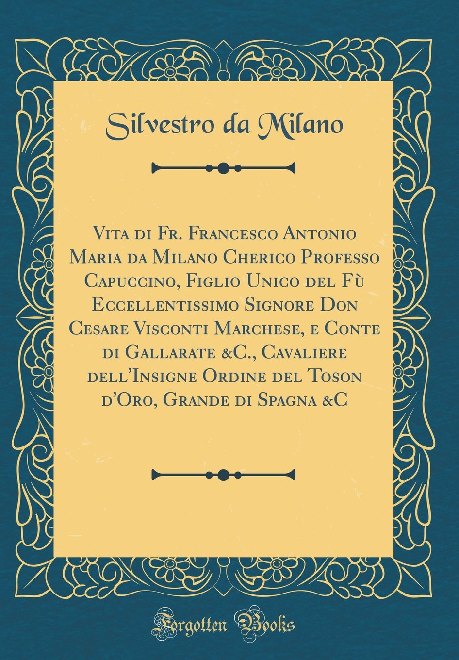 Vita Di Fr. Francesco Antonio Maria Da Milano Cherico Professo Capuccino, Figlio Unico del Fu Eccellentissimo Signore Don Cesare Visconti Marchese, E ... Ordine del Toson d'Oro, Grande Di Spagna &c