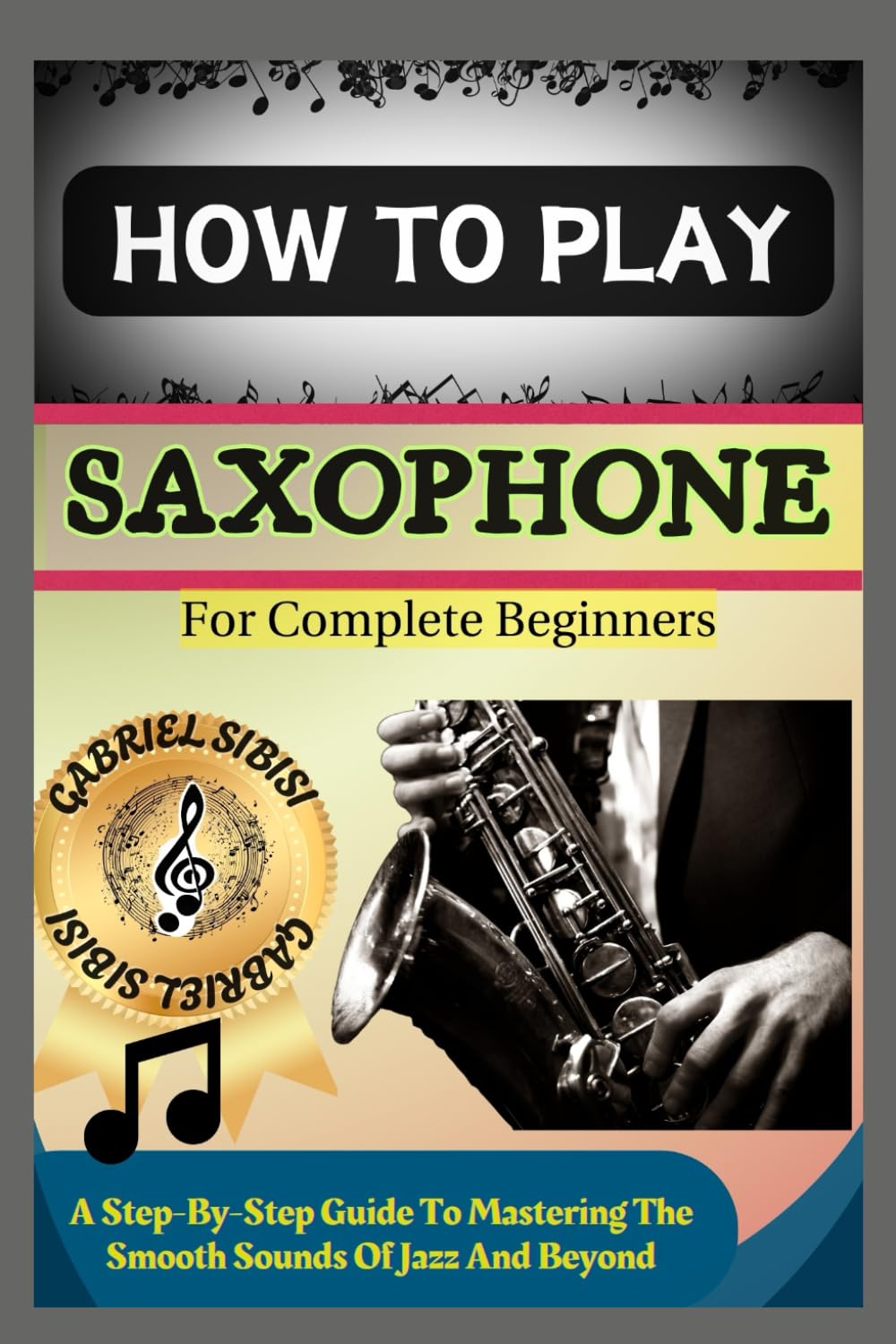 HOW TO PLAY SAXOPHONE FOR COMPLETE BEGINNERS: A Step-By-Step Guide To Mastering The Smooth Sounds Of Jazz And Beyond