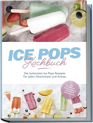 Ice Pops Rezeptbuch: Die leckersten Ice Pops Rezepte für jeden Geschmack und Anlass - inkl. Gemüseeis, Frozen Joghurt, Slush-Eis &amp; frittiertem Eis