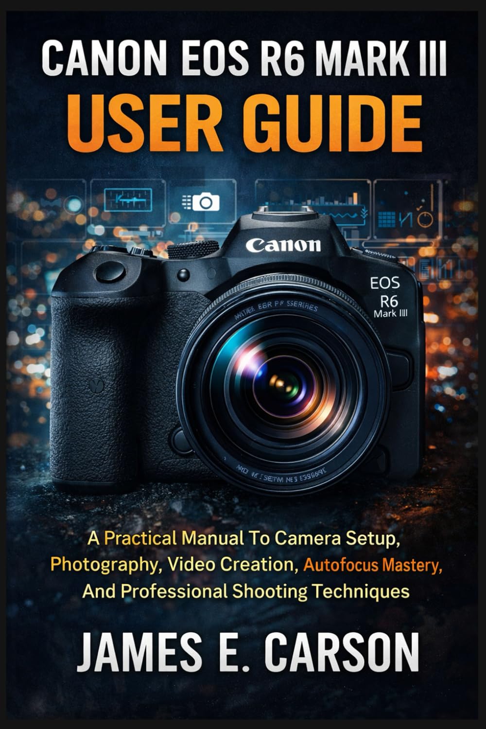 CANON EOS R6 MARK III USER GUIDE: A Practical Manual To Camera Setup, Photography, Video Creation, Autofocus Mastery, And Professional Shooting Techniques