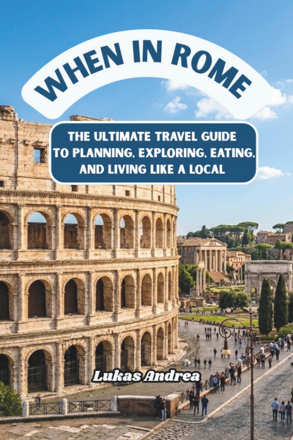 When in Rome: The Ultimate Travel Guide to Planning, Exploring, Eating, and Living Like a Local