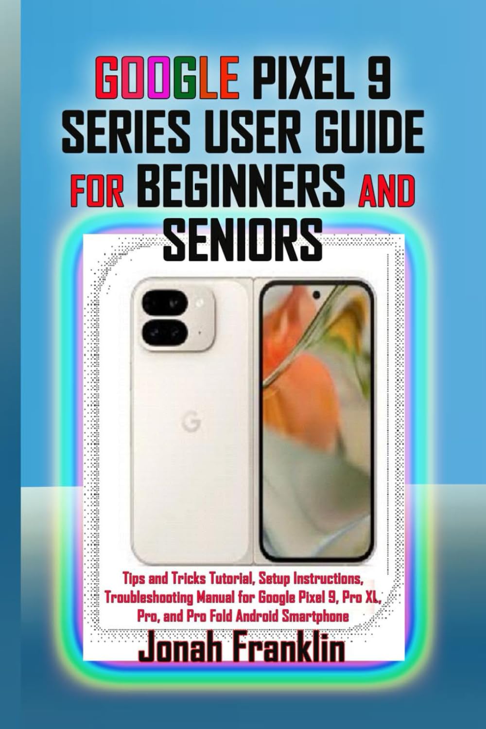 GOOGLE PIXEL 9 SERIES USER GUIDE FOR BEGINNERS AND SENIORS: Tips and Tricks Tutorial, Setup Instructions, Troubleshooting Manual for Google Pixel 9, Pro XL, Pro, and Pro Fold Android Smartphone