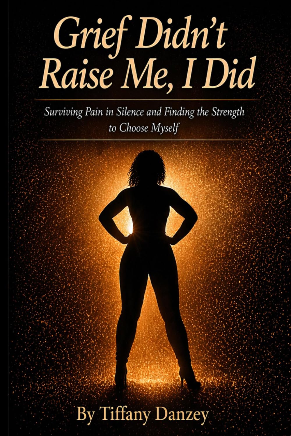Grief Didn't Raise Me, I Did: Surviving Pain in Silence and Finding the Strength to Choose