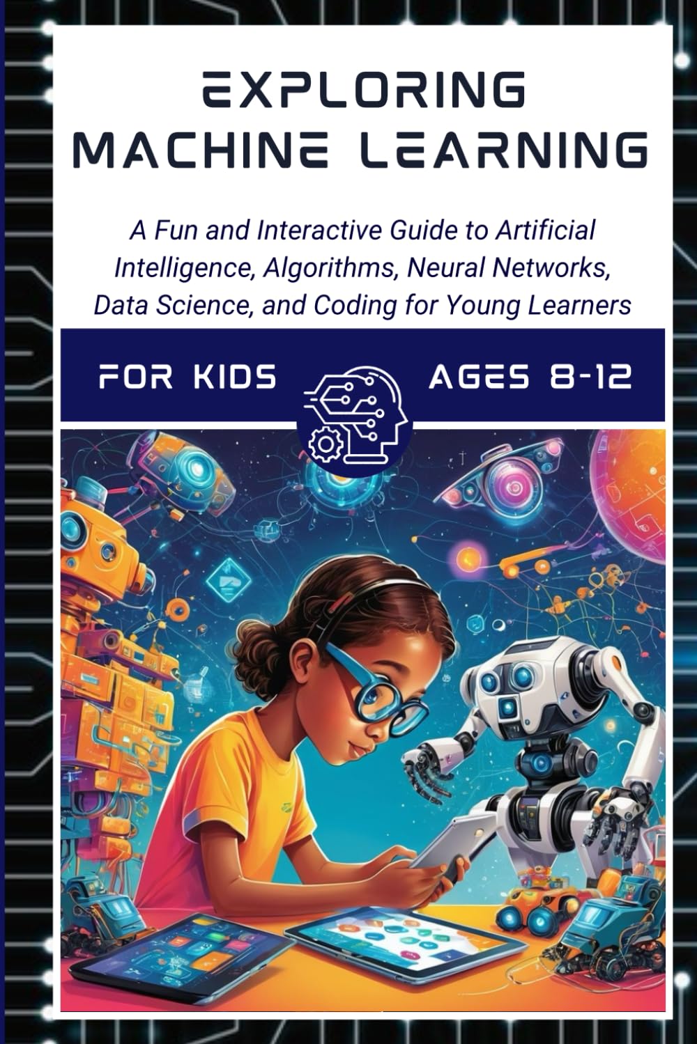 Exploring Machine Learning fo Kids Ages 8 -12 A Fun and Interactive Guide to Artificial Intelligence, Algorithms, Chatbots, Data Scienc: Unlock ...