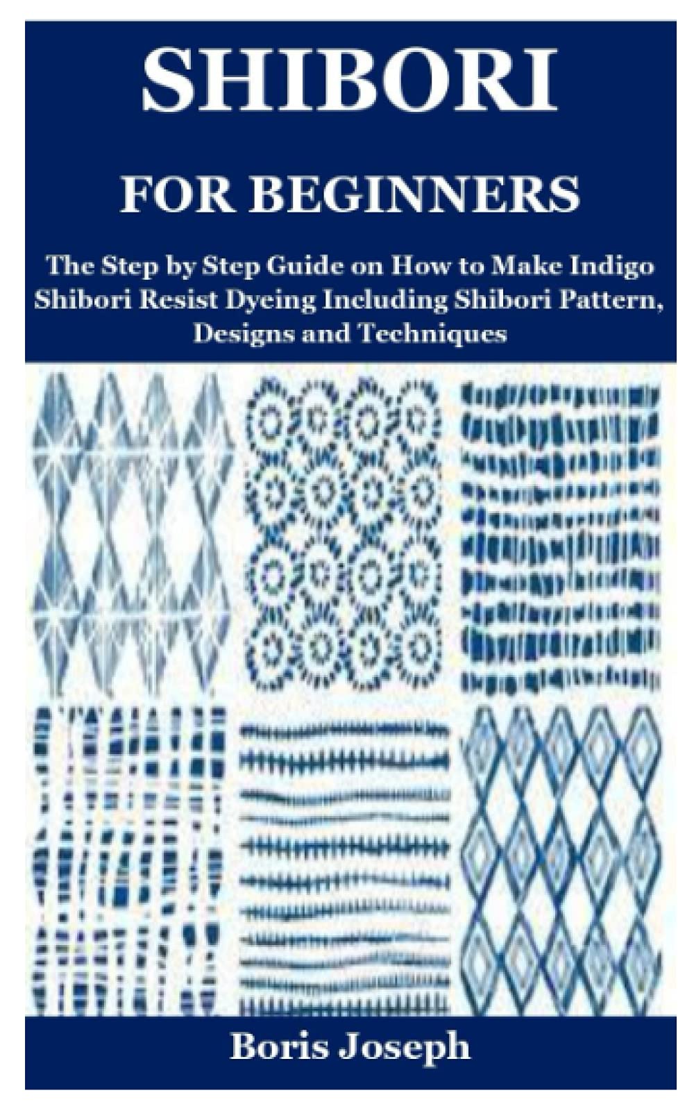 Shibori for Beginners: The Step by Step Guide on How to Make Indigo Shibori Resist Dyeing Including Shibori Pattern, Designs and Techniques