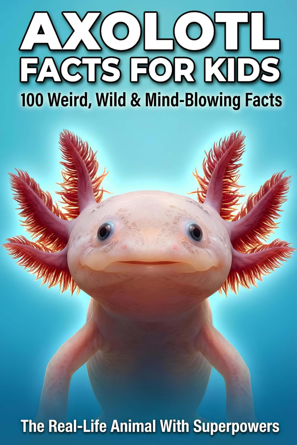 AXOLOTL FACTS FOR KIDS The Real-Life Animal With Superpowers: 100 Mind-Blowing Secrets About the Cutest Salamander on Earth