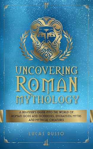 Uncovering Roman Mythology: A Beginner's Guide Into The World of Roman Gods and Goddesses, Enchanting Myths and Mythical Creatures