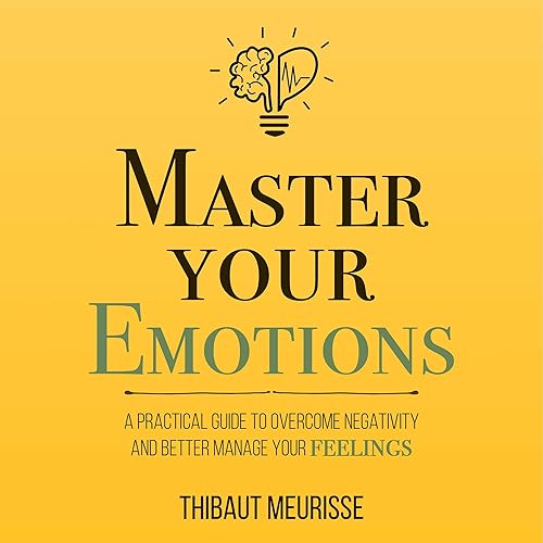 Master Your Emotions: A Practical Guide to Overcome Negativity and Better Manage Your Feelings