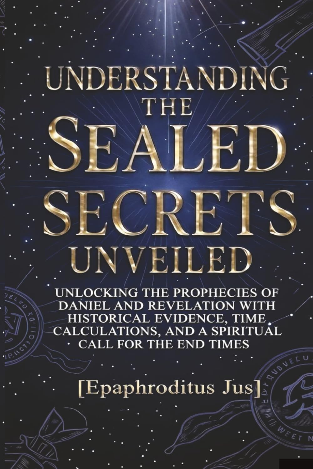 UNDERSTANDING THE SEAL SECRETS UNVEILED: UNLOCKING THE PROPHECIES OF DANIEL AND REVELATION WITH HISTORICAL EVIDENCE, TIME CALCULATIONS, AND A SPRITUAL CALL FOR THE END TIMES