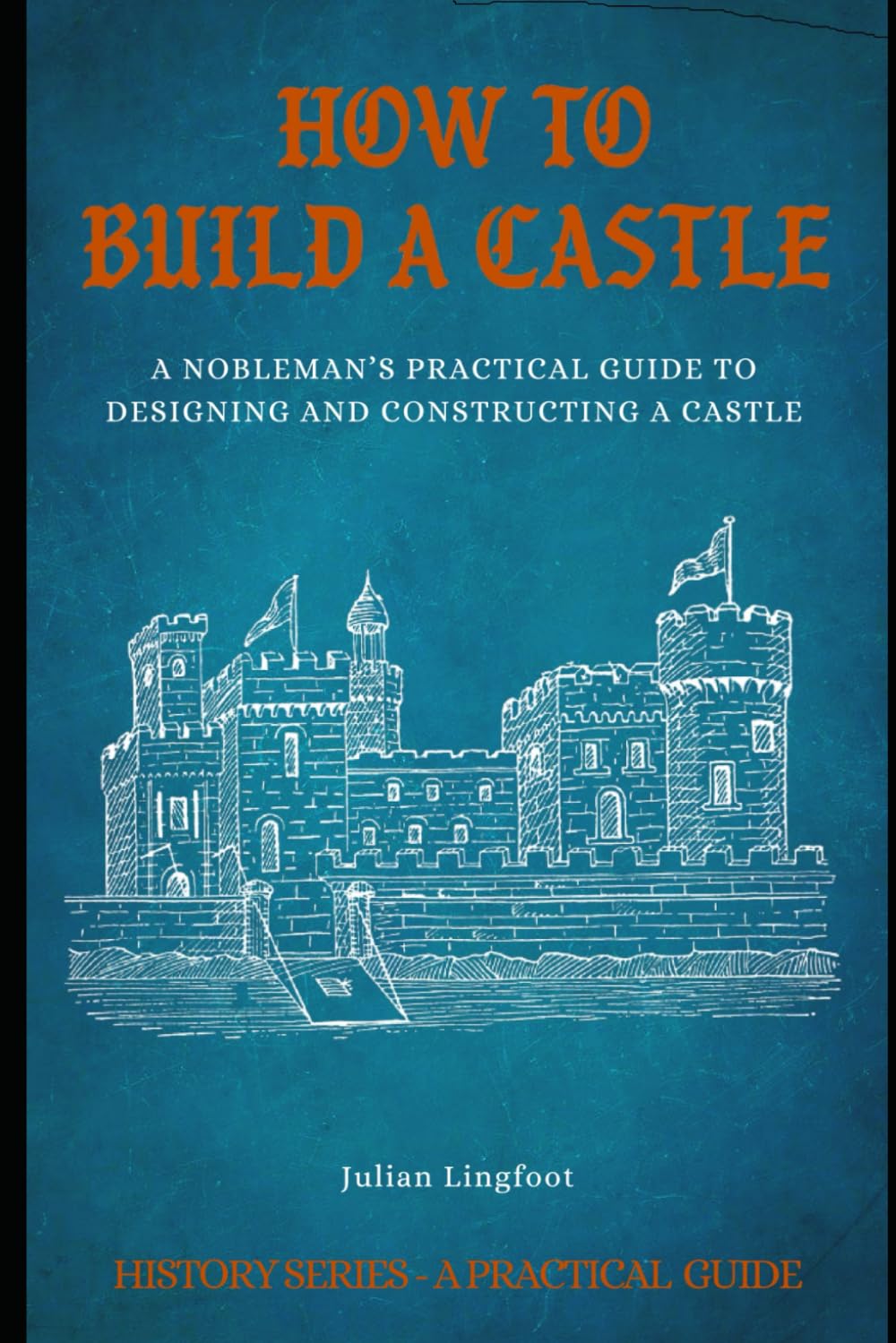 How to Build a Castle: A NOBLEMAN’S PRACTICAL GUIDE TO DESIGNING AND CONSTRUCTING A CASTLE (History - A Practical Guide)