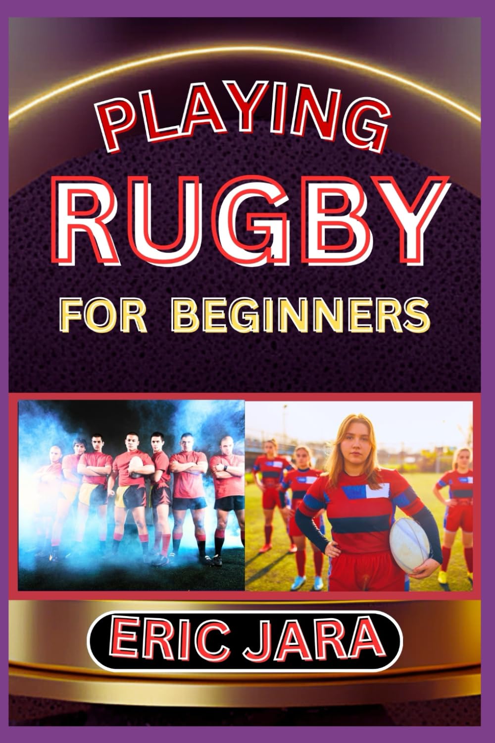 PLAYING RUGBY FOR BEGINNERS: Complete Procedural Guide To Understand, Learn And Master How To Play Rugby Like A Pro Even With No Former Experience