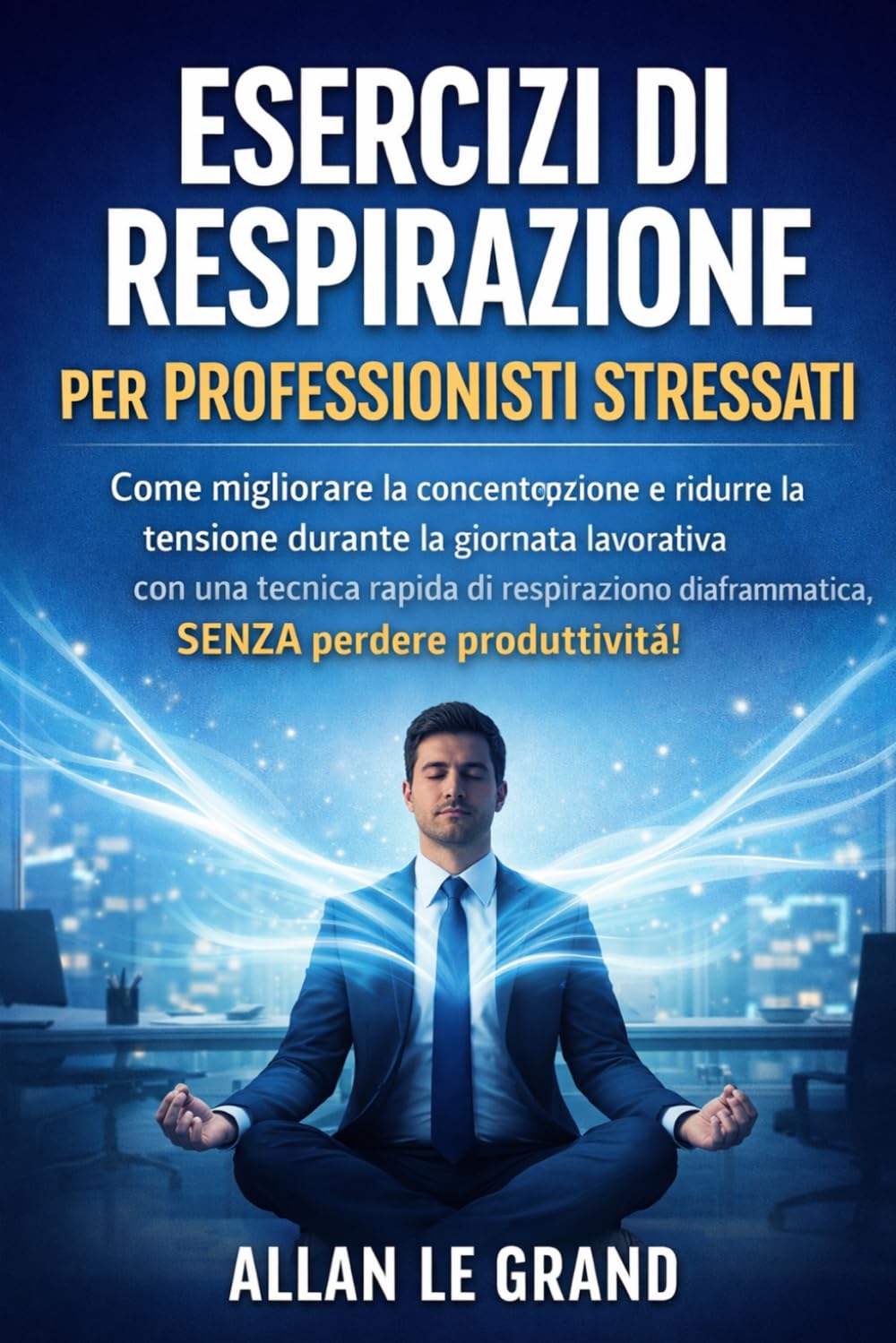 ESERCIZI DI RESPIRAZIONE PER PROFESSIONISTI STRESSATI: Come migliorare la concentrazione e ridurre la tensione durante la giornata lavorativa con una tecnica rapida di respirazione diaframmatica, SENZ