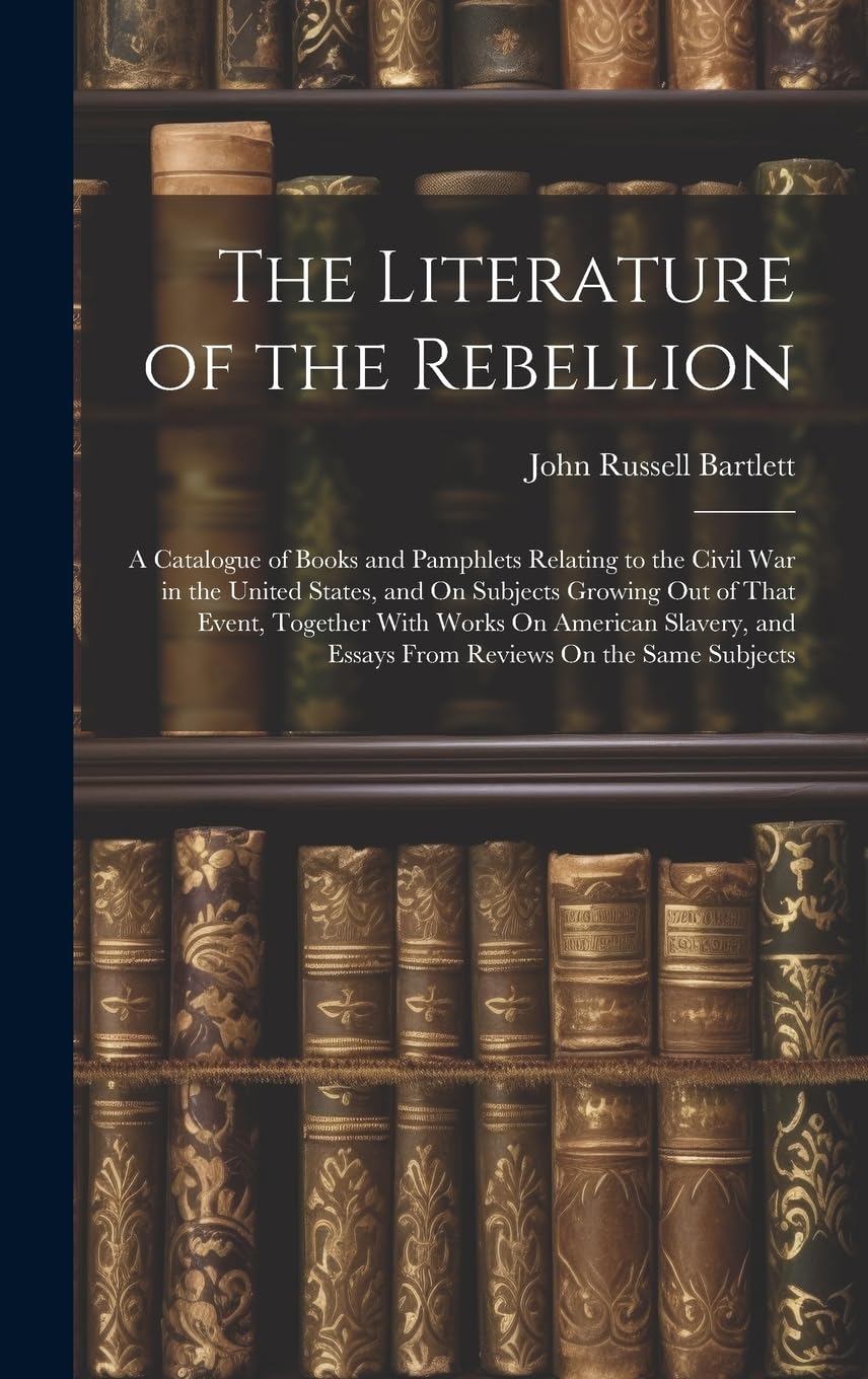 The Literature of the Rebellion: A Catalogue of Books and Pamphlets Relating to the Civil War in the United States, and On Subjects Growing Out of ... and Essays From Reviews On the Same Subjects