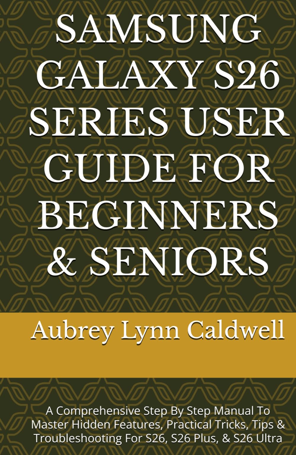 SAMSUNG GALAXY S26 SERIES USER GUIDE FOR BEGINNERS & SENIORS: A Comprehensive Step By Step Manual To Master Hidden Features, Practical Tricks, Tips & Troubleshooting For S26, S26 Plus, & S26 Ultra