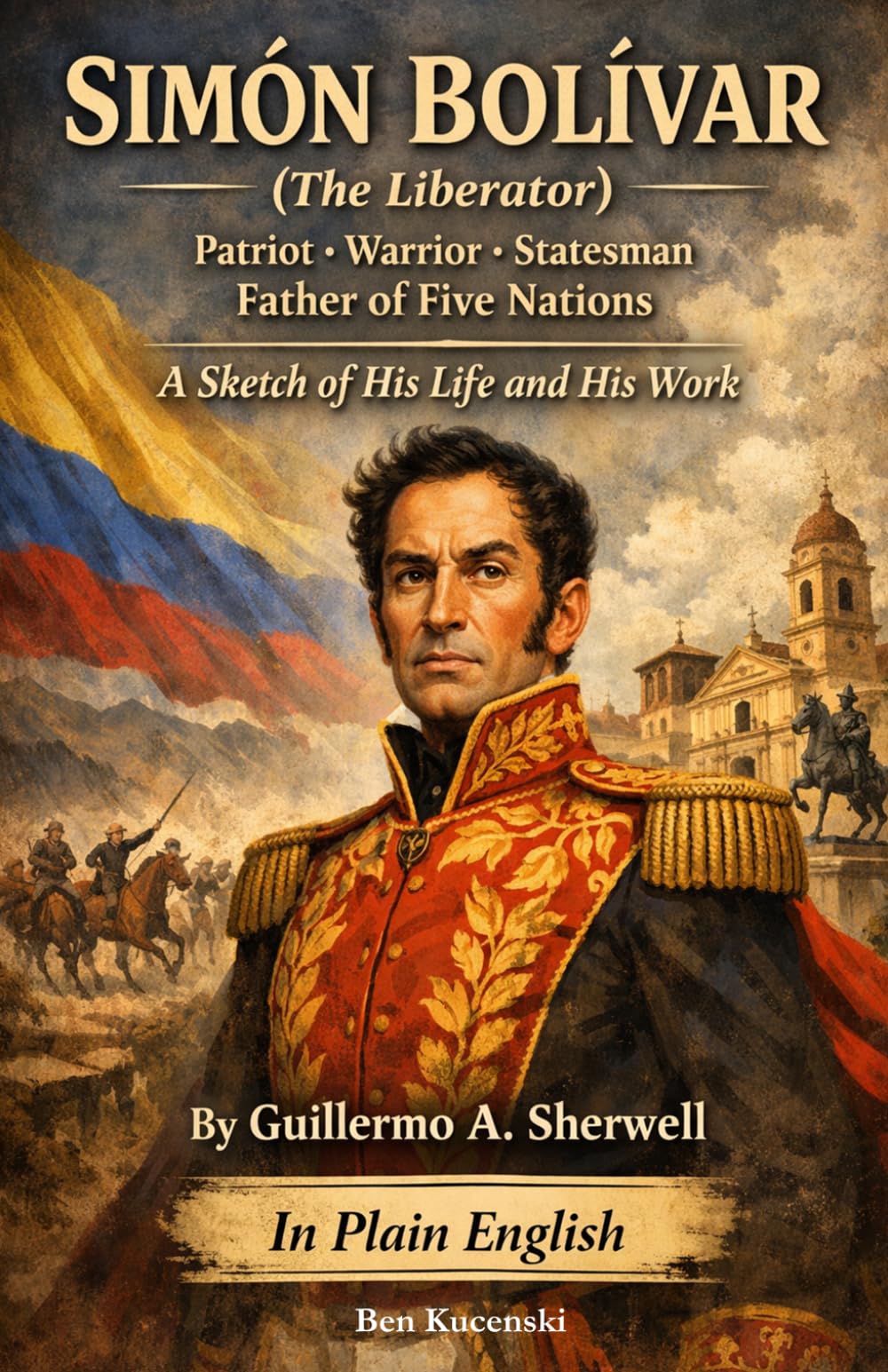 SIMÓN BOLÍVAR (The Liberator) Patriot · Warrior · Statesman Father of Five Nations A Sketch of His Life and His Work By Guillermo A. Sherwell In Plain English
