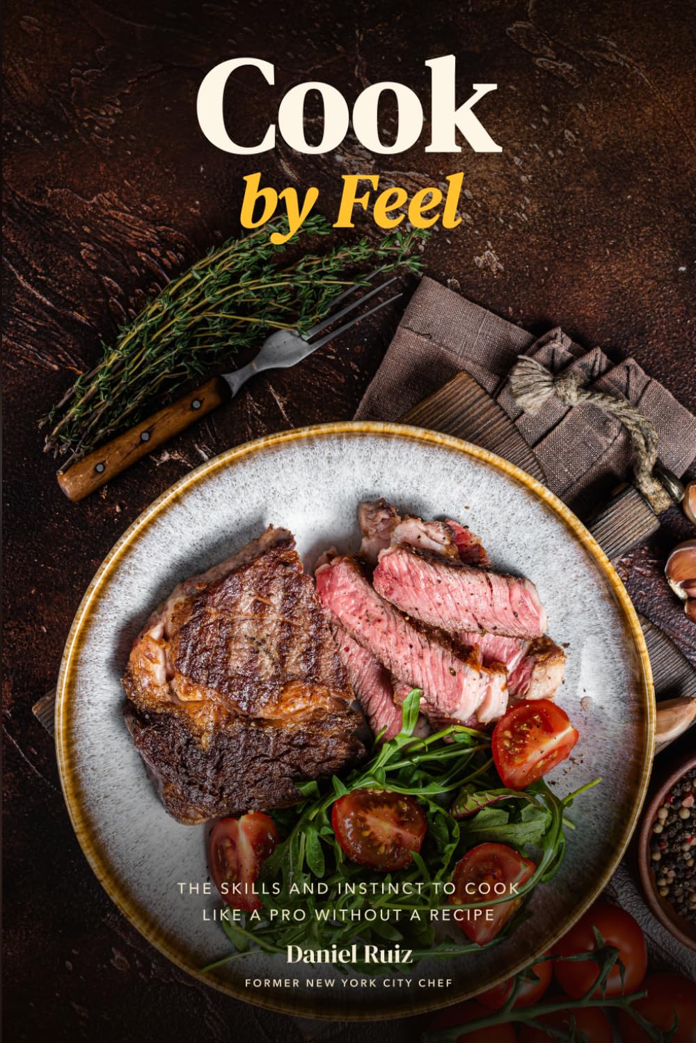 Cook by Feel: The Skills and Instinct to Cook Like a Pro Without a Recipe