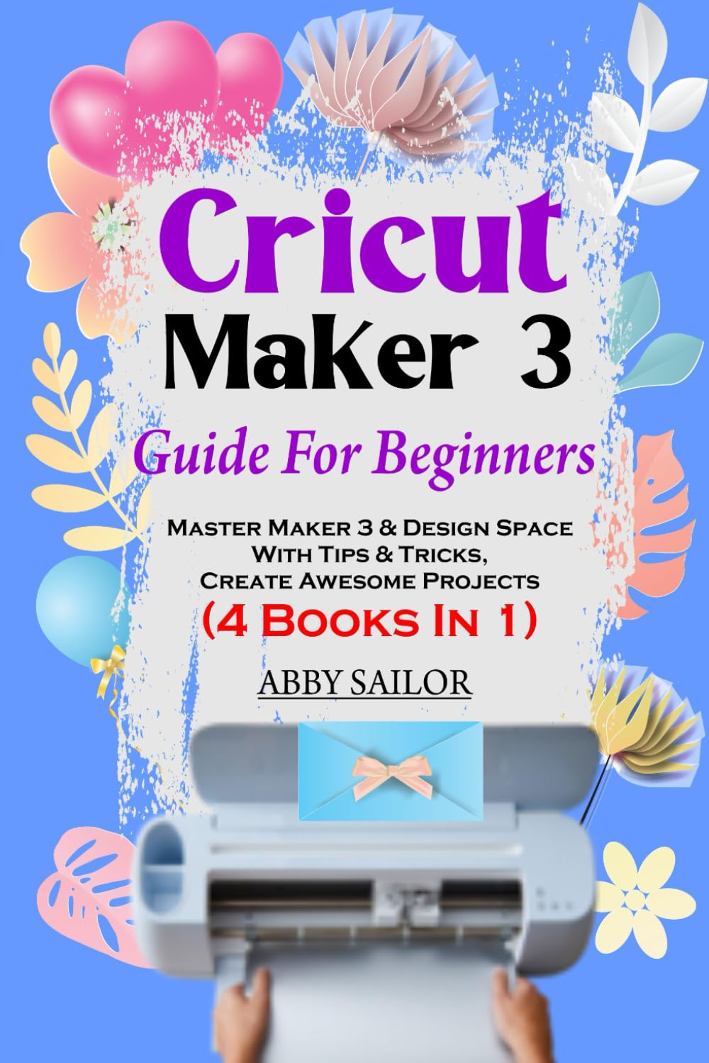 Cricut Maker 3 Guide For Beginners: Master Maker 3 & Design Space With Tips & Tricks, Create Awesome Projects (4 Books In 1)