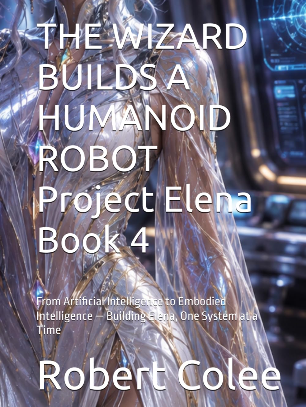 THE WIZARD BUILDS A HUMANOID ROBOT Project Elena Book 4: From Artificial Intelligence to Embodied Intelligence — Building Elena, One System at a Time