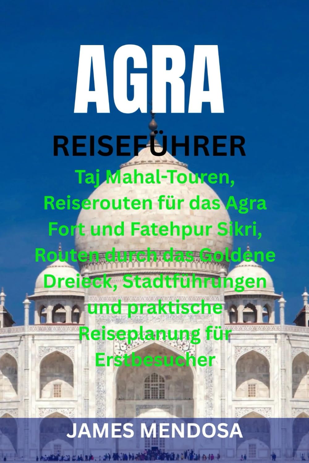 AGRA REISEFÜHRER: Taj Mahal-Touren, Reiserouten für das Agra Fort und Fatehpur Sikri, Routen durch das Goldene Dreieck, Stadtführungen und praktische Reiseplanung für Erstbesucher