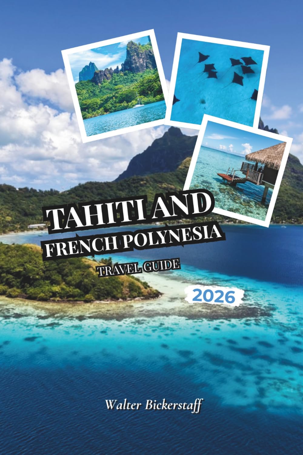 Tahiti and French Polynesia Travel Guide 2026: From Overwater Bungalows and Turquoise Lagoons to Vanilla Plantations, Volcanic Peaks, Coral Gardens, ... the Hidden Atolls of South Pacific Oceania
