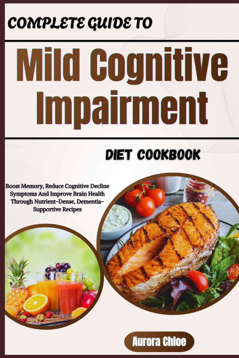 Complete Guide To Mild Cognitive Impairment Diet Cookbook: Boost Memory, Reduce Cognitive Decline Symptoms And Improve Brain Health Through Nutrient-Dense, Dementia-Supportive Recipes