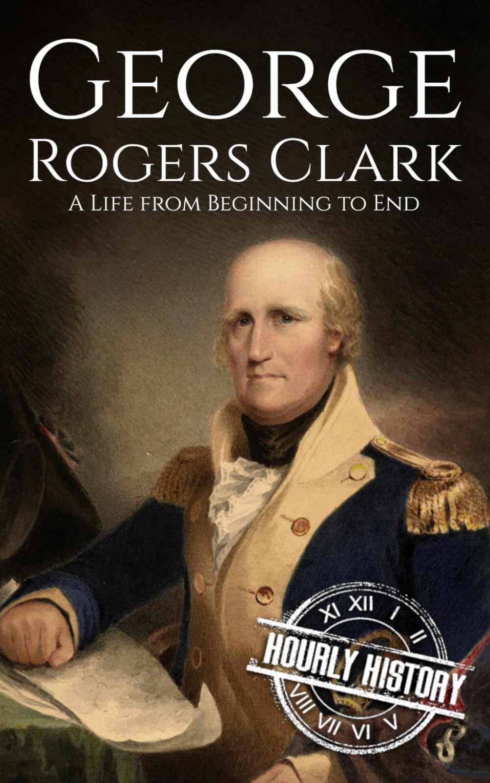 George Rogers Clark: A Life from Beginning to End (American Revolutionary War)
