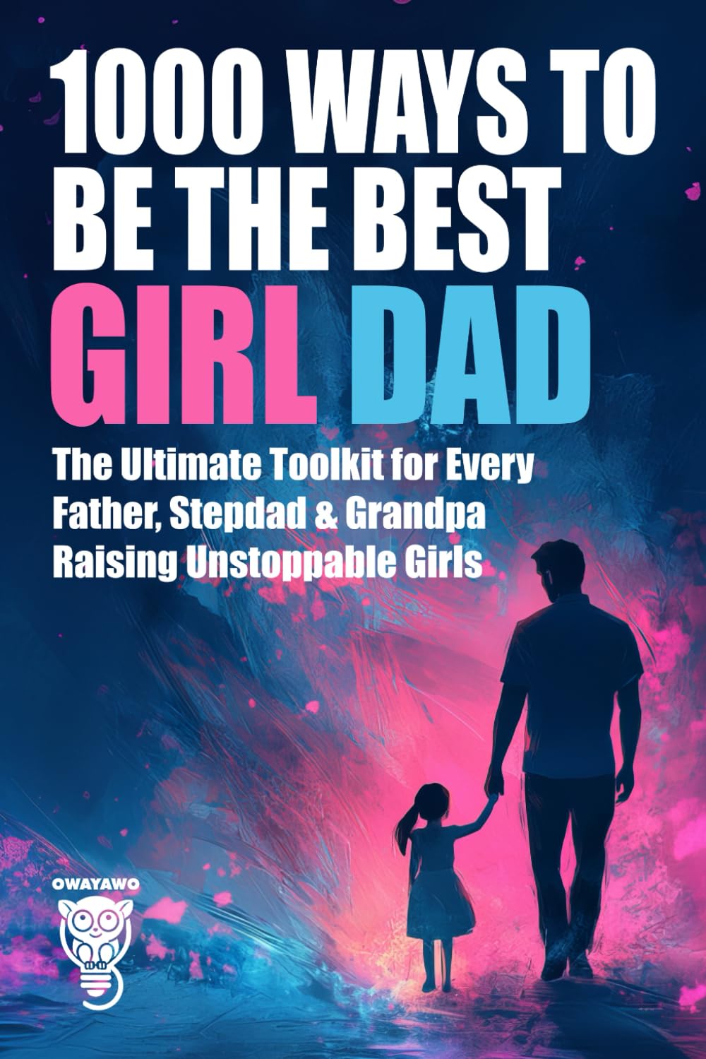 1000 Ways to Be the Best Girl Dad: The Ultimate Toolkit for Every Father, Stepdad & Grandpa Raising Unstoppable Girls (Family, Love & Lifestyle)