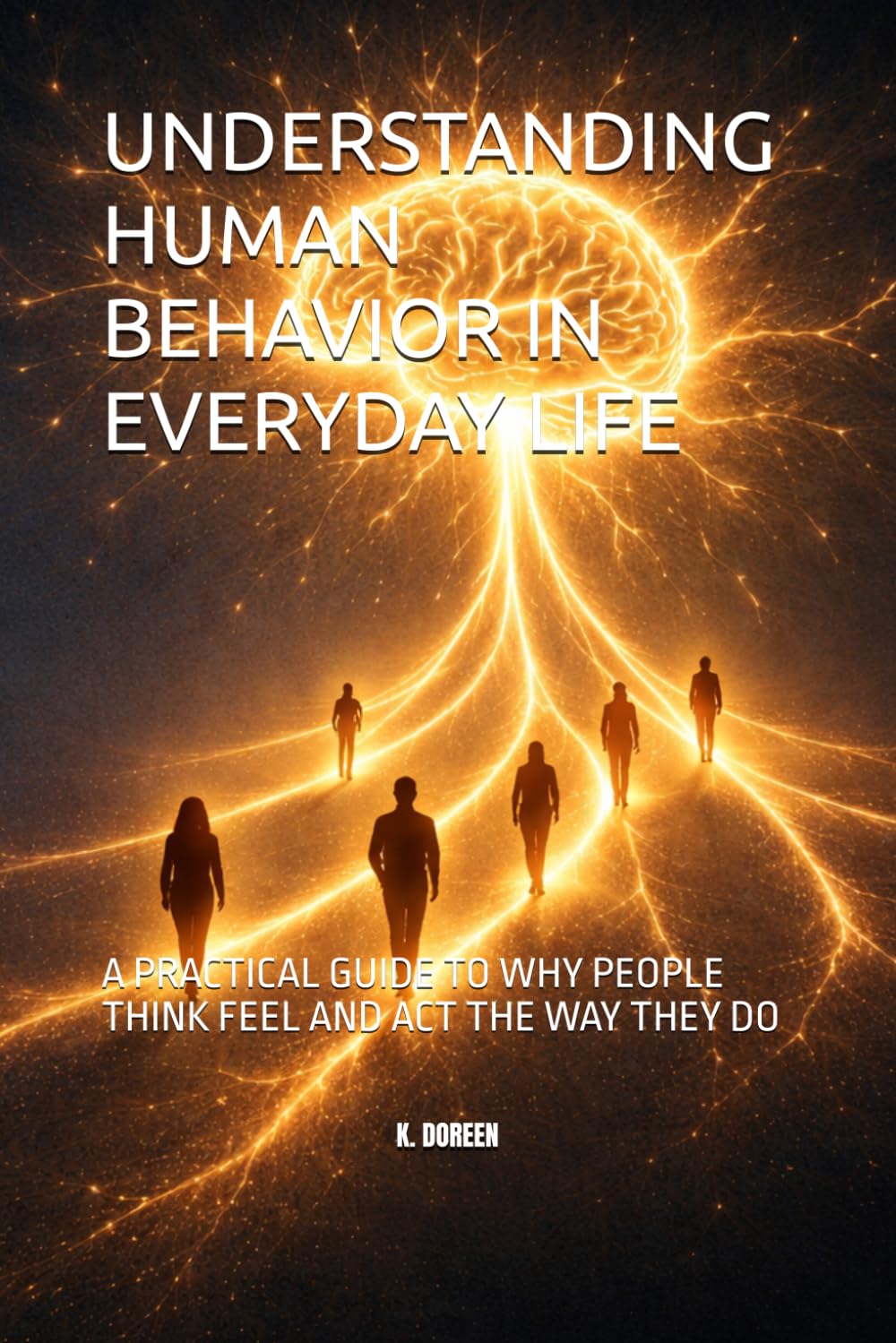 UNDERSTANDING HUMAN BEHAVIOR IN EVERYDAY LIFE: A PRACTICAL GUIDE TO WHY PEOPLE THINK FEEL AND ACT THE WAY THEY DO