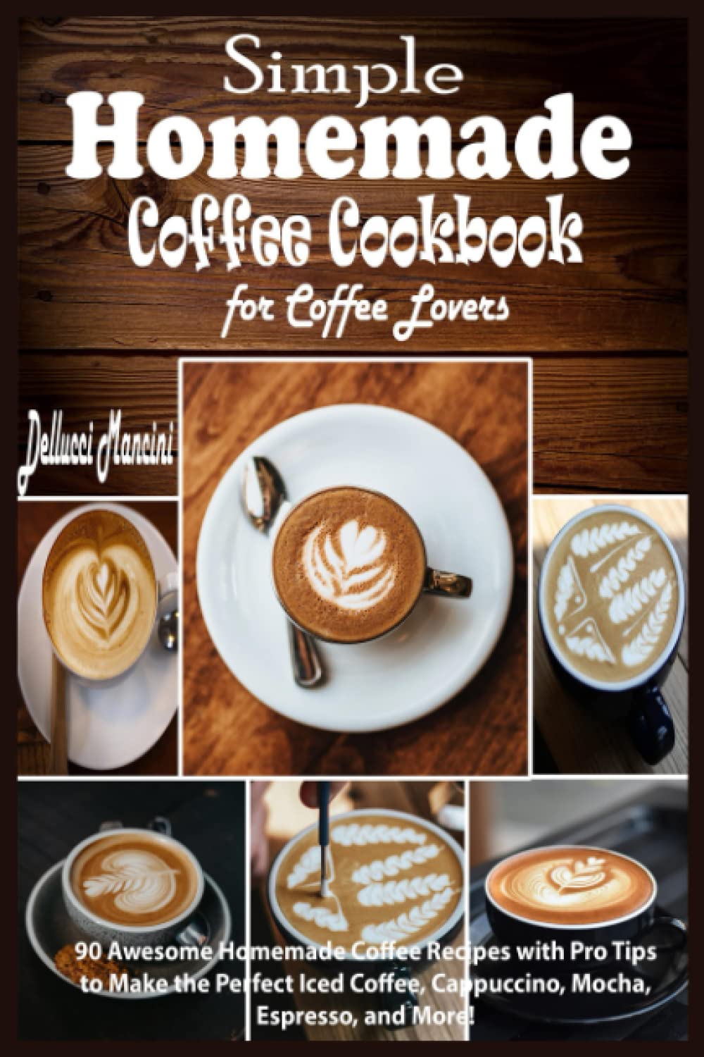 Simple Homemade Coffee Cookbook for Coffee Lovers: 90 Awesome Homemade Coffee Recipes with Pro Tips to Make the Perfect Iced Coffee, Cappuccino, Mocha