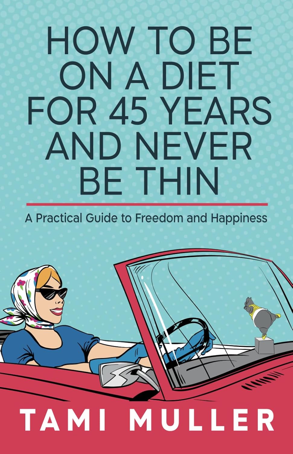 How to Be on a Diet for 45 Years and Never Be Thin: A Practical Guide to Freedom and Happiness