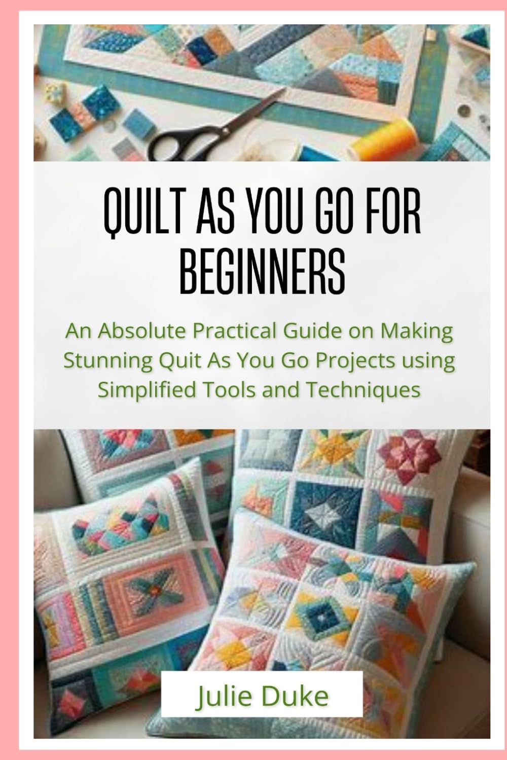 QUILT AS YOU GO FOR BEGINNERS: An Absolute Practical Guide on Making Stunning Quit As You Go Projects using Simplified Tools and Techniques
