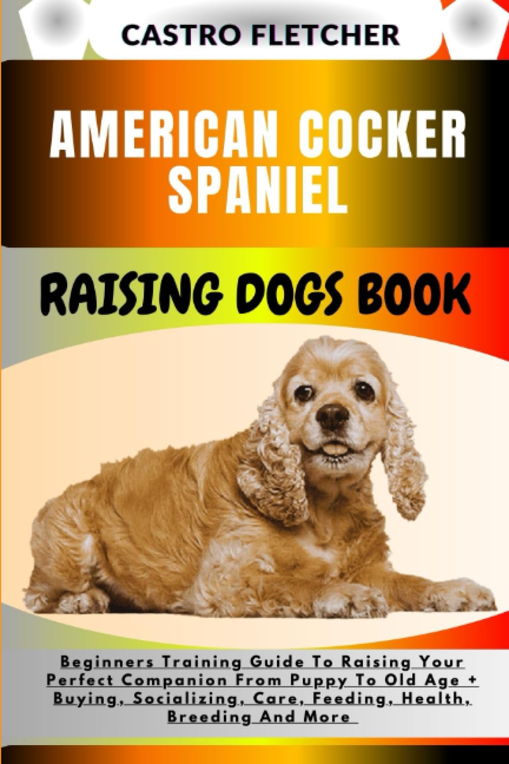 AMERICAN COCKER SPANIEL RAISING DOGS BOOK: Beginners Training Guide To Raising Your Perfect Companion From Puppy To Old Age + Buying, Socializing, Care, Feeding, Health, Breeding And More
