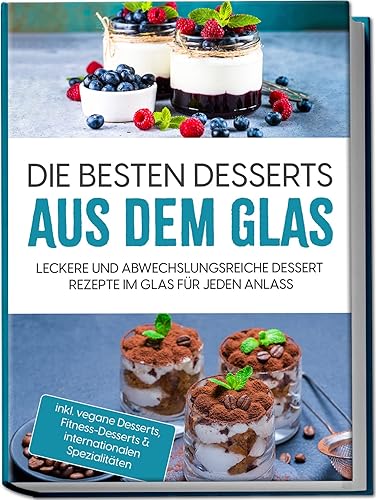 Die besten Desserts aus dem Glas: Leckere und abwechslungsreiche Dessert Rezepte im Glas für jeden Anlass | inkl. vegane Desserts, Fitness-Desserts &amp; internationalen Spezialitäten