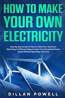 How to Make your Own Electricity: Step By Step Guide on How to Make Your Very Own Electricity in Different Ways to Meet Your Household Power Needs Without Spending a Fortune