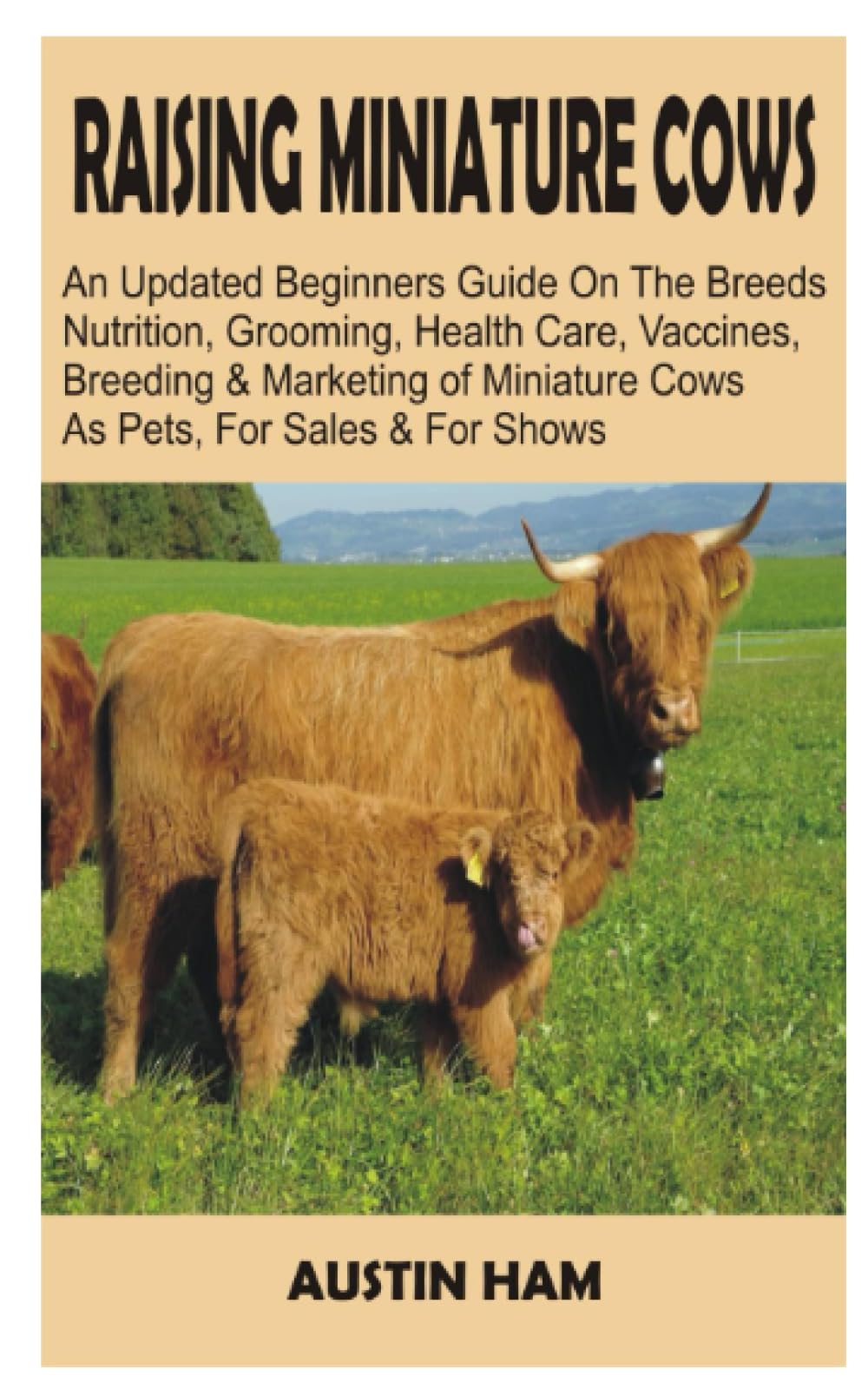 RAISING MINIATURE COWS: An Updated Beginners’ Guide on The Breeds, Nutrition, Grooming, Health Care, Vaccines, Breeding, And Marketing Of Miniature Cows as Pets and For Shows