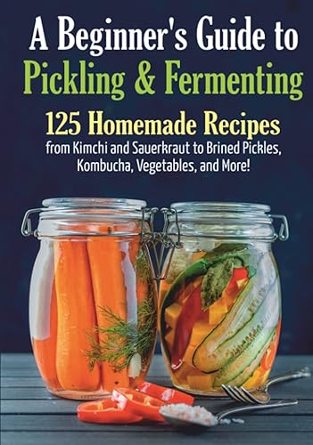 A Beginner's Guide to Pickling &amp; Fermenting: A Complete Cookbook for Pickling and Fermentation. 125 Homemade Recipes from Kimchi and Sauerkraut to ... and More! (Long-Term Cheap Storage Pantry)